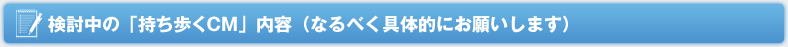 検討中の「持ち歩くCM」内容（なるべく具体的にお願いします）
