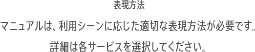 表現方法:マニュアルは、利用シーンに応じた適切な表現方法が必要です。詳細は各サービスを選択してください。