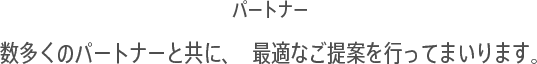 パートナー:数多くのパートナーと共に、最適なご提案を行ってまいります。